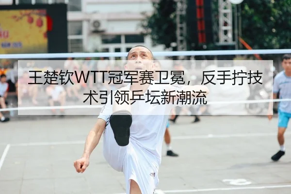 王楚钦WTT冠军赛卫冕，反手拧技术引领乒坛新潮流