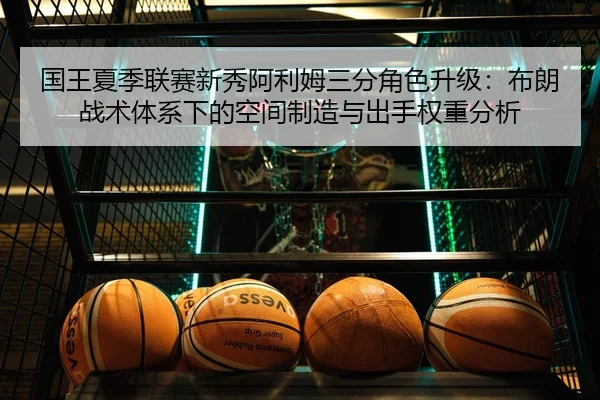 国王夏季联赛新秀阿利姆三分角色升级：布朗战术体系下的空间制造与出手权重分析